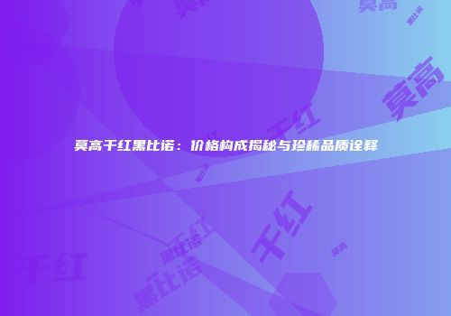 莫高干红黑比诺：价格构成揭秘与珍稀品质诠释