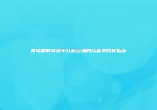 青岛精制高级干红葡萄酒的品鉴与购买指南