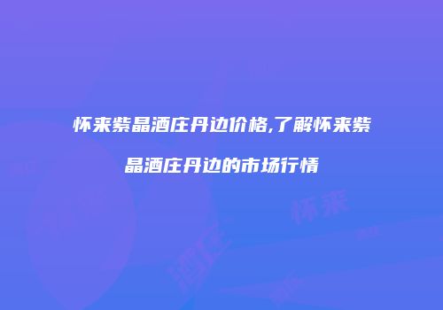 怀来紫晶酒庄丹边价格,了解怀来紫晶酒庄丹边的市场行情