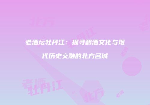老酒坛牡丹江：探寻酿酒文化与现代历史交融的北方名城