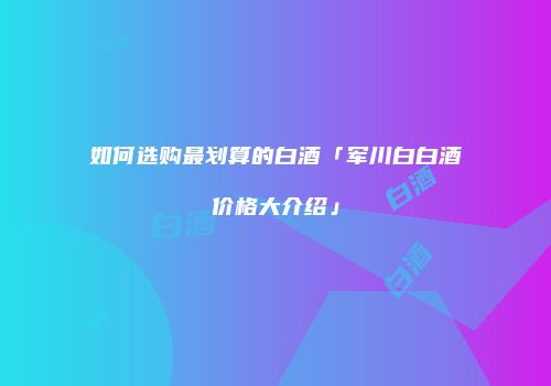 如何选购最划算的白酒「军川白白酒价格大介绍」