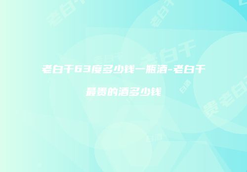 老白干63度多少钱一瓶酒-老白干最贵的酒多少钱
