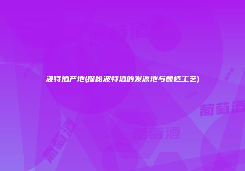 波特酒产地(探秘波特酒的发源地与酿造工艺)