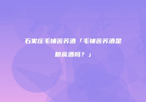 石家庄毛铺苦荞酒「毛铺苦荞酒是粮食酒吗？」