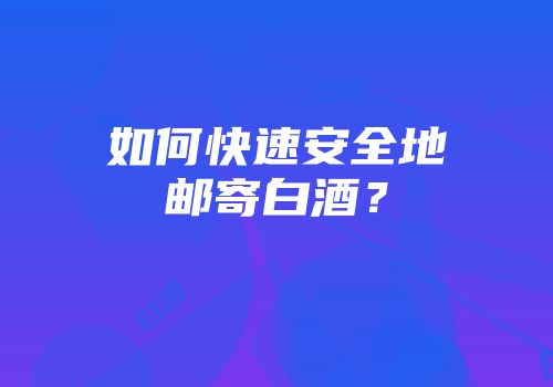 如何快速安全地邮寄白酒？