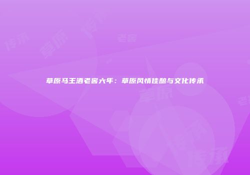 草原马王酒老窖六年：草原风情佳酿与文化传承