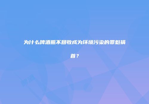 为什么啤酒瓶不回收成为环境污染的罪魁祸首？