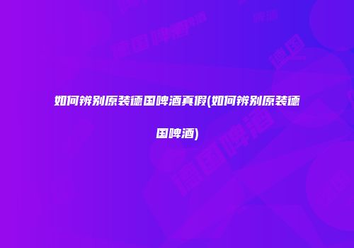 如何辨别原装德国啤酒真假(如何辨别原装德国啤酒)