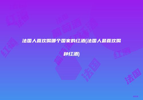 法国人喜欢喝哪个国家的红酒(法国人最喜欢喝种红酒)