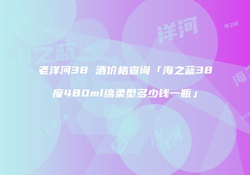 老洋河38 酒价格查询「海之蓝38度480ml绵柔型多少钱一瓶」