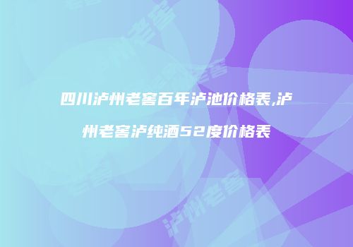 四川泸州老窖百年泸池价格表,泸州老窖泸纯酒52度价格表