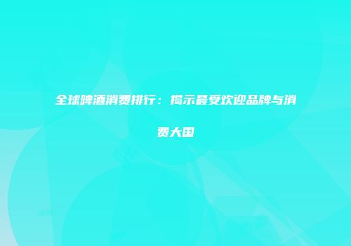 全球啤酒消费排行：揭示最受欢迎品牌与消费大国