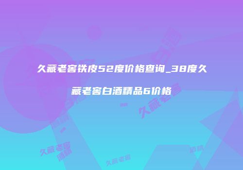 久藏老窖铁皮52度价格查询_38度久藏老窖白酒精品6价格