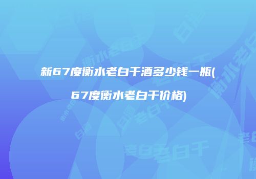 新67度衡水老白干酒多少钱一瓶(67度衡水老白干价格)