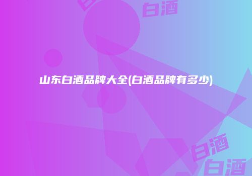山东白酒品牌大全(白酒品牌有多少)