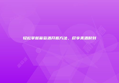 轻松掌握葡萄酒开瓶方法，尽享美酒时刻