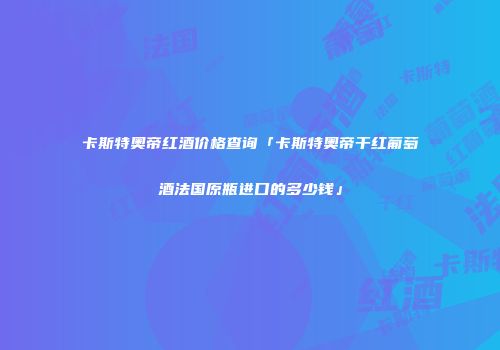 卡斯特奥帝红酒价格查询「卡斯特奥帝干红葡萄酒法国原瓶进口的多少钱」