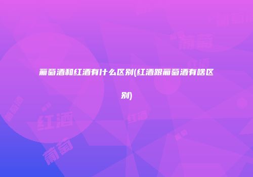 葡萄酒和红酒有什么区别(红酒跟葡萄酒有啥区别)