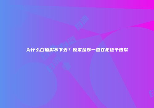 为什么白酒喝不下去？原来是你一直在犯这个错误