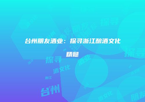 台州朋友酒业：探寻浙江酿酒文化精髓