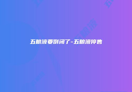 五粮液要倒闭了-五粮液停售
