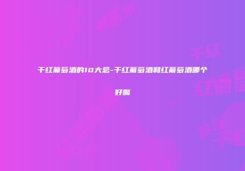 干红葡萄酒的10大忌-干红葡萄酒和红葡萄酒哪个好喝