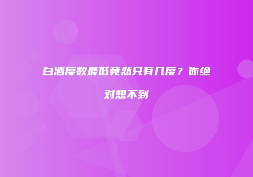 白酒度数最低竟然只有几度？你绝对想不到