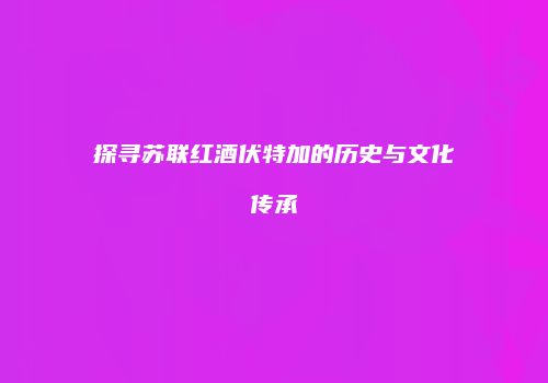 探寻苏联红酒伏特加的历史与文化传承