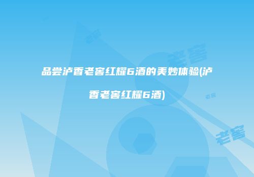 品尝泸香老窖红耀6酒的美妙体验(泸香老窖红耀6酒)