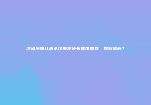 泡澡后喝红酒不仅舒适还有健康益处，你知道吗？