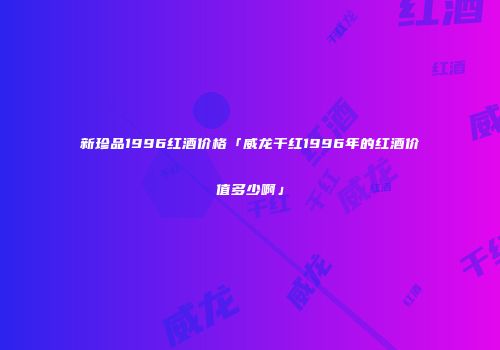 新珍品1996红酒价格「威龙干红1996年的红酒价值多少啊」