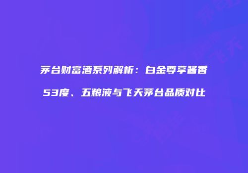茅台财富酒系列解析：白金尊享酱香53度、五粮液与飞天茅台品质对比