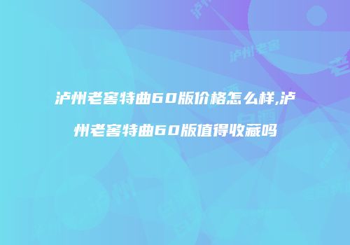 泸州老窖特曲60版价格怎么样,泸州老窖特曲60版值得收藏吗