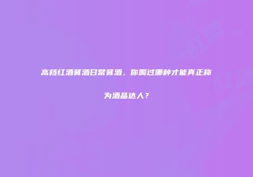 高档红酒餐酒日常餐酒，你喝过哪种才能真正称为酒品达人？