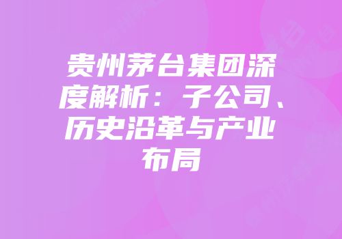 贵州茅台集团深度解析：子公司、历史沿革与产业布局