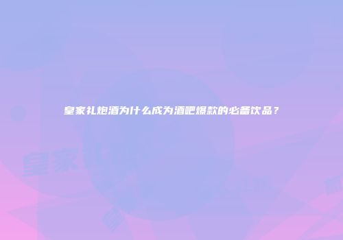 皇家礼炮酒为什么成为酒吧爆款的必备饮品？