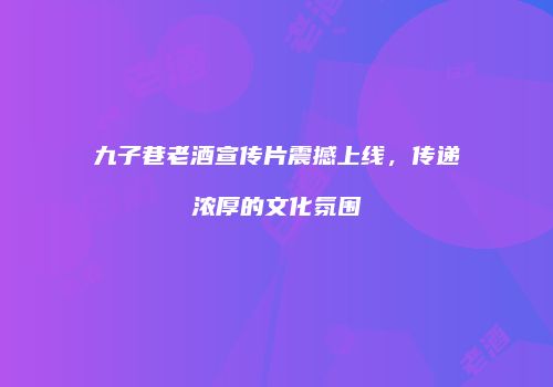九子巷老酒宣传片震撼上线，传递浓厚的文化氛围