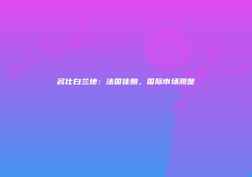 名仕白兰地：法国佳酿，国际市场翘楚