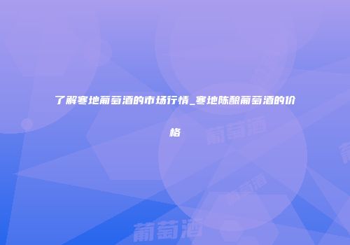 了解寒地葡萄酒的市场行情_寒地陈酿葡萄酒的价格