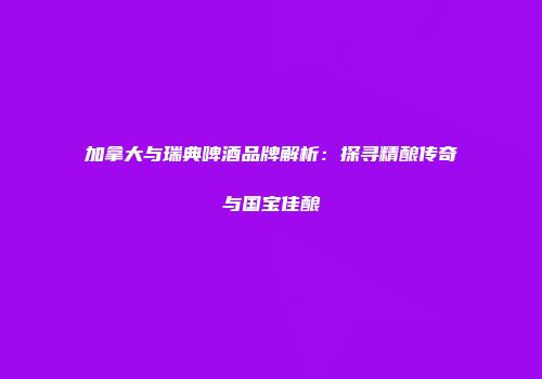 加拿大与瑞典啤酒品牌解析：探寻精酿传奇与国宝佳酿