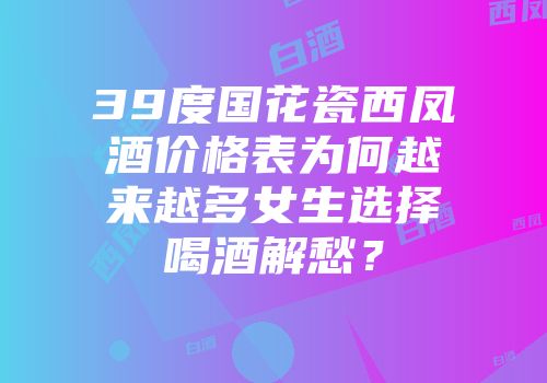 39度国花瓷西凤酒价格表为何越来越多女生选择喝酒解愁？