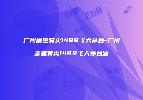 广州哪里有卖1499飞天茅台-广州哪里有卖1499飞天茅台酒