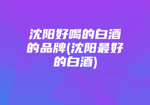 沈阳好喝的白酒的品牌(沈阳最好的白酒)