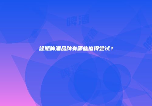 绿瓶啤酒品牌有哪些值得尝试？