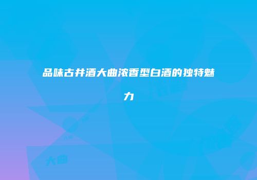 品味古井酒大曲浓香型白酒的独特魅力