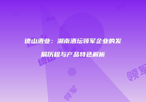 德山酒业：湖南酒坛领军企业的发展历程与产品特色解析