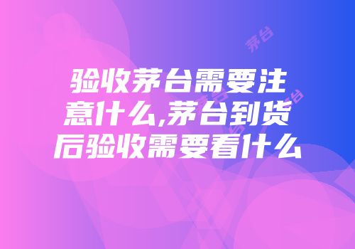 验收茅台需要注意什么,茅台到货后验收需要看什么