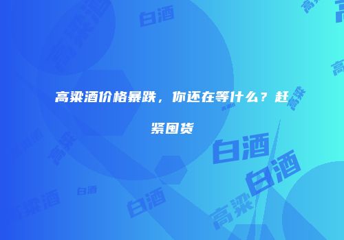 高粱酒价格暴跌，你还在等什么？赶紧囤货