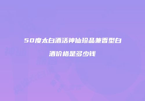 50度太白酒活神仙珍品兼香型白酒价格是多少钱