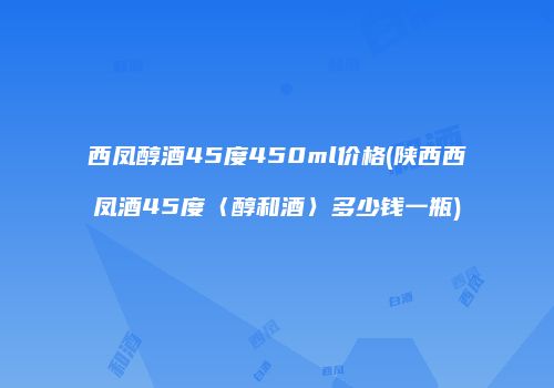 西凤醇酒45度450ml价格(陕西西凤酒45度〈醇和酒〉多少钱一瓶)